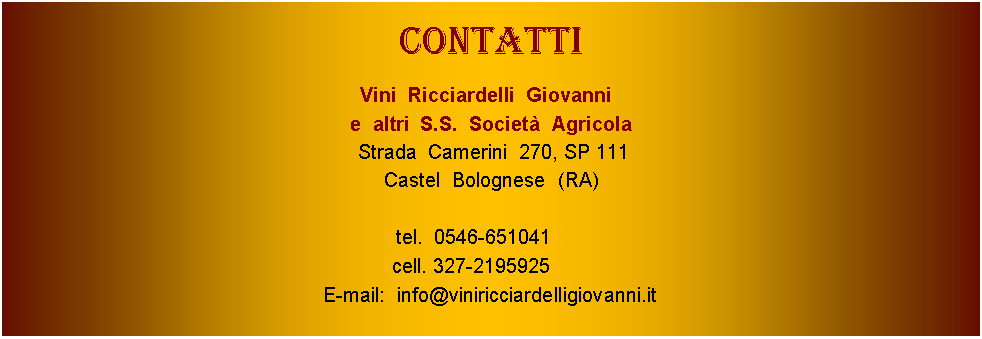 Casella di testo: CoNTATTIVini  Ricciardelli  Giovanni  e  altri  S.S.  Societ  Agricola Strada  Camerini  270, SP 111Castel  Bolognese  (RA) tel.  0546-651041              cell. 327-2195925               E-mail:  info@viniricciardelligiovanni.it